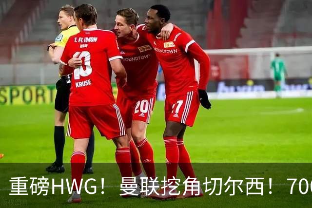 重磅HWG！曼联挖角切尔西！7000万镑强攻兽腰