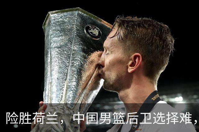 险胜荷兰，中国男篮后卫选择难，廖三宁高诗岩失误多，老六恐落选